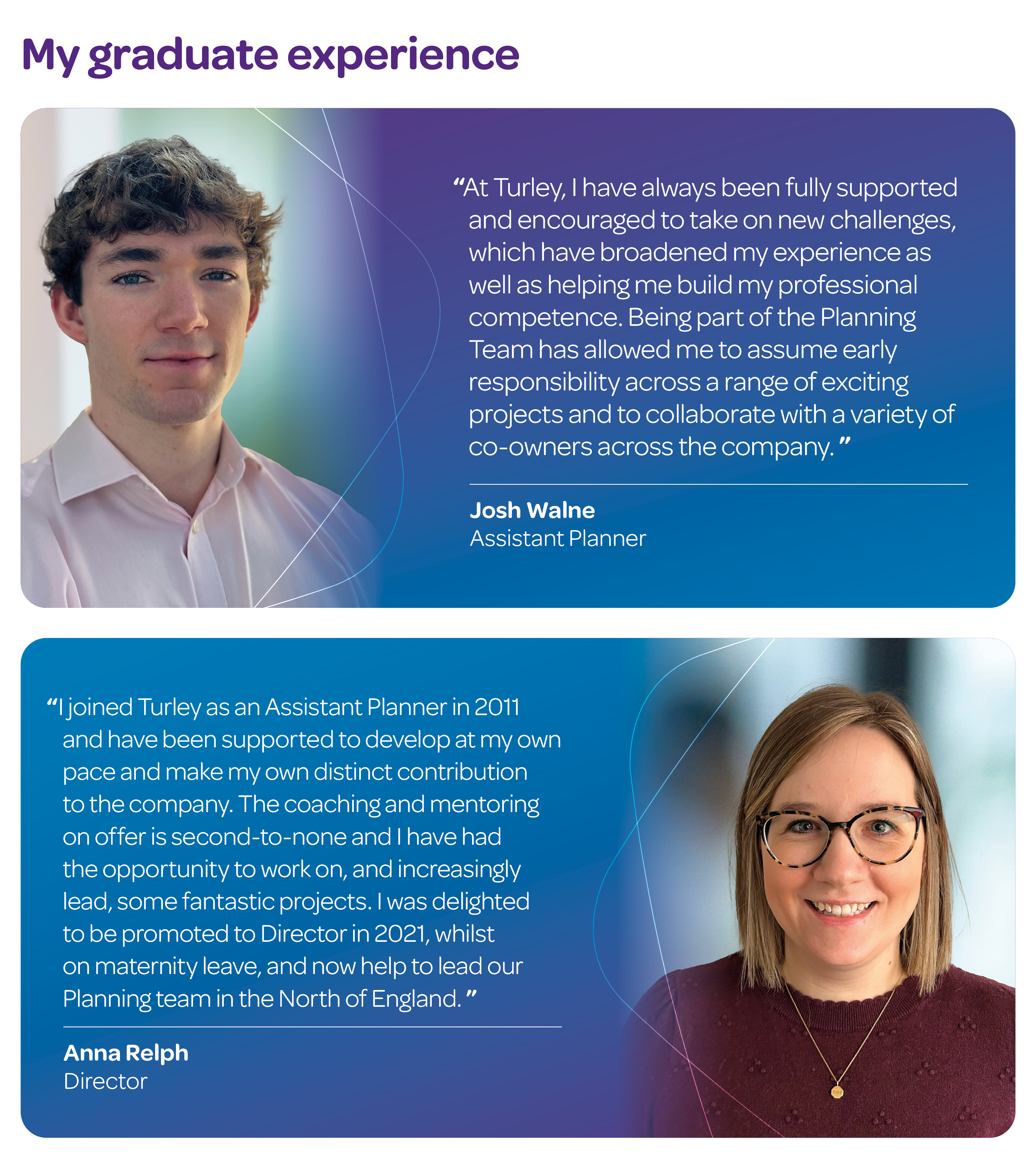"At Turley, I have always been fully supported and encouraged to take on new challenges, which have broadened my experience as well as helping me build my professional competence. Being part of the Planning Team has allowed me to assume early responsibility across a range of exciting projects and to collaborate with a variety of co-owners across the company." Josh Walne, Assistant Planner. "I joined Turley as an Assistant Planner in 2011 and have been supported to develop at my own pace and make my own distinct contribution to the company. The coaching and mentoring on offer is second-to-none and I have had the opportunity to work on, and increasingly lead, some fantastic projects. I was delighted to be promoted to Director in 2021, whilst on maternity leave, and now help to lead our Planning team in the North of England." Anna Relph, Director